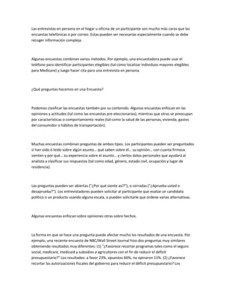 Las entrevistas en persona en el hogar u oficina de un participante son mucho más caras que las
encuestas telefónicas o por correo. Estas pueden ser necesarias especialmente cuando se debe
recoger información compleja.



Algunas encuestas combinan varios métodos. Por ejemplo, una encuestadora puede usar el
teléfono para identificar participantes elegibles (tal como localizar individuos mayores elegibles
para Medicare) y luego hacer cita para una entrevista en persona.



¿Qué preguntas hacemos en una Encuesta?



Podemos clasificar las encuestas también por su contenido. Algunas encuestas enfocan en las
opiniones y actitudes (tal como las encuestas pre-eleccionarias), mientras que otras se preocupan
por características o comportamiento reales (tal como la salud de las personas, vivienda, gastos
del consumidor o hábitos de transportación).



Muchas encuestas combinan preguntas de ambos tipos. Los participantes pueden ser preguntados
si han oído ó leído sobre algún asunto… qué saben sobre él… su opinión… con cuanta firmeza
sienten y por qué… su experiencia sobre el asunto… y ciertos datos personales que ayudará al
analista a clasificar sus respuestas (tal como edad, género, estado civil, ocupación y lugar de
residencia).



Las preguntas pueden ser abiertas ("¿Por qué siente así?"), o cerradas ("¿Aprueba usted o
desaprueba?"). Los entrevistadores pueden solicitar al participante que evalúe un candidato
político o un producto usando alguna escala, o pueden solicitarle que ordene varias alternativas.



Algunas encuestas enfocan sobre opiniones otras sobre hechos.



La forma en que se hace una pregunta puede afectar mucho los resultados de una encuesta. Por
ejemplo, una reciente encuesta de NBC/Wall Street Journal hizo dos preguntas muy similares
obteniendo resultados muy diferentes: (1) "¿Favorece recortar programas tales como el seguro
social, medicare, medicaid y subsidios a agricultores con el fin de reducir el déficit
presupuestario?" Los resultados: a favor 23%, opuestos 66%, no opinaron 11%. (2) ¿Favorece
recortar las autorizaciones fiscales del gobierno para reducir el déficit presupuestario? Los
 
