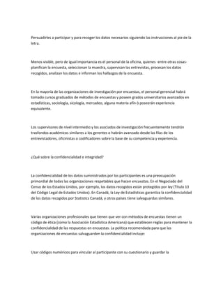 Persuadirles a participar y para recoger los datos necesarios siguiendo las instrucciones al pie de la
letra.



Menos visible, pero de igual importancia es el personal de la oficina, quienes -entre otras cosas-
planifican la encuesta, seleccionan la muestra, supervisan las entrevistas, procesan los datos
recogidos, analizan los datos e informan los hallazgos de la encuesta.



En la mayoría de las organizaciones de investigación por encuestas, el personal gerencial habrá
tomado cursos graduados de métodos de encuestas y poseen grados universitarios avanzados en
estadísticas, sociología, sicología, mercadeo, alguna materia afín ó poseerán experiencia
equivalente.



Los supervisores de nivel intermedio y los asociados de investigación frecuentemente tendrán
trasfondos académicos similares a los gerentes o habrán avanzado desde las filas de los
entrevistadores, oficinistas o codificadores sobre la base de su competencia y experiencia.



¿Qué sobre la confidencialidad e integridad?



La confidencialidad de los datos suministrados por los participantes es una preocupación
primordial de todas las organizaciones respetables que hacen encuestas. En el Negociado del
Censo de los Estados Unidos, por ejemplo, los datos recogidos están protegidos por ley (Título 13
del Código Legal de Estados Unidos). En Canadá, la Ley de Estadísticas garantiza la confidencialidad
de los datos recogidos por Statistics Canadá, y otros países tiene salvaguardas similares.



Varias organizaciones profesionales que tienen que ver con métodos de encuestas tienen un
código de ética (como la Asociación Estadística Americana) que establecen reglas para mantener la
confidencialidad de las respuestas en encuestas. La política recomendada para que las
organizaciones de encuestas salvaguarden la confidencialidad incluye:



Usar códigos numéricos para vincular al participante con su cuestionario y guardar la
 