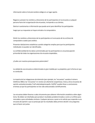 información sobre el vínculo nombre-código en un lugar aparte.



Negarse a proveer los nombres y direcciones de los participantes en la encuesta a cualquier
persona fuera de la organización de encuestas, incluyendo a sus clientes.

Destruir cuestionarios e información que pueda servir para identificar los participantes

luego que sus respuestas se hayan entrado a la computadora.



Omitir los nombres y direcciones de los participantes en la encuesta de los archivos de
computadora usados para análisis.

Presentar tabulaciones estadísticas usando categorías amplias para que los participantes
individuales no puedan ser identificados.

La confidencialidad de los datos suministrados por los participantes es una preocupación
primordial de todas las organizaciones de encuesta respetables.



¿Cuáles son nuestras preocupaciones potenciales?



La calidad de una encuesta es determinada en gran medida por su propósito y por la forma en que
es conducida.



La mayoría de las indagaciones de televisión (por ejemplo, las "encuestas" usando el número
telefónico 900) o las "encuestas" en revista son altamente sospechosas. Estas y otras encuestas de
opinión autoseleccionadas ("self-selectedopinionpolls: SLOPS)" pueden llevar a conclusiones
erróneas ya que los participantes no han sido seleccionados científicamente.



Las encuestas deben llevarse a cabo únicamente para obtener información estadística sobre algún
tema. No deben ser diseñadas para producir resultados predeterminados o como un artificio para
mercadeo o para actividades similares. Cualquier persona a quien se le solicite que responda a una
encuesta de opinión o que se preocupe por los resultados debe primero decidir si las preguntas
que se hacen son justas.
 