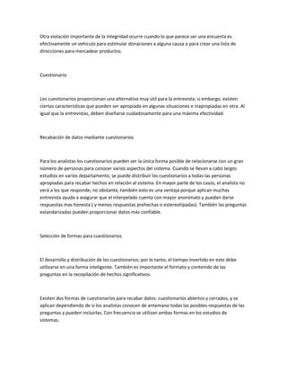 Otra violación importante de la integridad ocurre cuando lo que parece ser una encuesta es
efectivamente un vehículo para estimular donaciones a alguna causa o para crear una lista de
direcciones para mercadear productos.



Cuestionario



Los cuestionarios proporcionan una alternativa muy útil para la entrevista; si embargo, existen
ciertas características que pueden ser apropiada en algunas situaciones e inapropiadas en otra. Al
igual que la entrevistas, deben diseñarse cuidadosamente para una máxima efectividad.



Recabación de datos mediante cuestionarios



Para los analistas los cuestionarios pueden ser la única forma posible de relacionarse con un gran
número de personas para conocer varios aspectos del sistema. Cuando se llevan a cabo largos
estudios en varios departamento, se puede distribuir los cuestionarios a todas las personas
apropiadas para recabar hechos en relación al sistema. En mayor parte de los casos, el analista no
verá a los que responde; no obstante, también esto es una ventaja porque aplican muchas
entrevista ayuda a asegurar que el interpelado cuenta con mayor anonimato y puedan darse
respuestas mas honesta ( y menos respuestas prehechas o estereotipadas). También las preguntas
estandarizadas pueden proporcionar datos más confiable.



Selección de formas para cuestionarios



El desarrollo y distribución de los cuestionarios; por lo tanto, el tiempo invertido en esto debe
utilizarse en una forma inteligente. También es importante el formato y contenido de las
preguntas en la recopilación de hechos significativos.



Existen dos formas de cuestionarios para recabar datos: cuestionarios abiertos y cerrados, y se
aplican dependiendo de si los analistas conocen de antemano todas las posibles respuestas de las
preguntas y pueden incluirlas. Con frecuencia se utilizan ambas formas en los estudios de
sistemas.
 