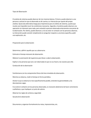 Tipos de Observación



El analista de sistemas puede observar de tres maneras básicas. Primero, puede observar a una
persona o actitud sin que el observado se dé cuenta y su interacción por aparte del propio
analista. Quizá esta alternativa tenga poca importancia para el análisis de sistemas, puesto que
resulta casi imposible reunir las condiciones necesarias. Segundo, el analista puede observar una
operación sin intervenir para nada, pero estando la persona observada enteramente consciente de
la observación. Por último, puede observar y a la vez estar en contacto con las personas observas.
La interacción puede consistir simplemente en preguntar respecto a una tarea específica, pedir
una explicación, etc.



Preparación para la observación



Determinar y definir aquella que va a observarse.

Estimular el tiempo necesario de observación.

Obtener la autorización de la gerencia para llevar a cabo la observación.

Explicar a las personas que van a ser observadas lo que se va a hacer y las razones para ello.

Conducción de la observación



Familiarizarse con los componentes físicos del área inmediata de observación.

Mientras se observa, medir el tiempo en forma periódica.

Anotar lo que se observa lo más específicamente posible, evitando las generalidades y las
descripciones vagas.

Si se está en contacto con las personas observadas, es necesario abstenerse de hacer comentarios
cualitativos o que impliquen un juicio de valores.

Observar las reglas de cortesía y seguridad.

Secuela de la observación



Documentar y organizar formalmente las notas, impresionistas, etc.
 
