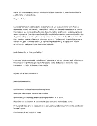 Revisar los resultados y conclusiones junto con la persona observada, el supervisar inmediato y
posiblemente otro de sistemas.

Diagrama de Flujo



Es una representación pictórica de los pasos en proceso. Útil para determinar cómo funciona
realmente el proceso para producir un resultado. El resultado puede ser un producto, un servicio,
información o una combinación de los tres. Al examinar cómo los diferentes pasos es un proceso
se relacionan entre sí, se puede descubrir con frecuencia las fuentes de problemas potenciales. Los
diagramas de flujo se pueden aplicar a cualquier aspecto del proceso desde el flujo de materiales
hasta los pasos para hacer la venta u ofrecer un producto. Con frecuencia este nivel de detalle no
es necesario, pero cuando se necesita, el equipo completo de trabajo más pequeños pueden
agregar niveles según sea necesario durante el proyecto.



¿Cuándo se utiliza un Diagrama De Flujo?



Cuando un equipo necesita ver cómo funciona realmente un proceso completo. Este esfuerzo con
frecuencia revela problemas potenciales tales como cuellos de botella en el sistema, pasos
innecesarios y círculos de duplicación de trabajo.



Algunos aplicaciones comunes son:



Definición de Proyectos:



Identificar oportunidades de cambios en el proceso.

Desarrollar estimados de costos de mala calidad.

Identificar organizaciones que deben estar representadas en el equipo.

Desarrollar una base común de conocimiento para los nuevos miembros del equipo.

Involucrar a trabajadores en los esfuerzos de resolución de problemas para reducir las resistencias
futura al cambio.

Identificación de las causas principales:
 