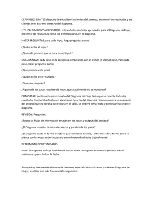 DEFINIR LOS LIMITES: después de establecer los límites del proceso, enumerar los resultados y los
clientes en el extremo derecho del diagrama.

UTILIZAR SÍMBOLOS APROPIADOS: utilizando los símbolos apropiados para el Diagrama de Flujo,
presentar las respuestas como los primeros pasos en el diagrama.

HACER PREGUNTAS: para cada input, haga preguntas como:

¿Quién recibe el input?

¿Qué es lo primero que se hace con el input?

DOCUMENTAR: cada paso en la secuencia, empezando con el primer (ó último) paso. Para cada
paso, hacer preguntas como:

¿Qué produce este paso?

¿Quién recibe este resultado?

¿Qué pasa después?

¿Alguno de los pasos requiere de inputs que actualmente no se muestran?

COMPLETAR: continuar la construcción del Diagrama de Flujo hasta que se conecte todos los
resultados (outputs) definidos en el extremo derecho del diagrama. Si se encuentra un segmento
del proceso que es extraña para todos en el salón, se deberá tomar nota y continuar haciendo el
diagrama.

REVISIÓN: Preguntar:

¿Todos los flujos de información encajan en los inputs y outputs del proceso?

¿El Diagrama muestra la naturaleza serial y paralela de los pasos?

¿El Diagrama capta de forma exacta lo que realmente ocurrió, a diferencia de la forma cómo se
piensa que las cosas deberías pasar o como fueron diseñadas originalmente?

DETERMINAR OPORTUNIDADES

Nota: El Diagrama de flujo final deberá actuar como un registro de cómo el proceso actual
realmente opera. Indicar la fecha.



Aunque hay literalmente docenas de símbolos especializadas utilizados para hacer Diagrama de
Flujos, se utiliza con más frecuencia los siguientes:
 