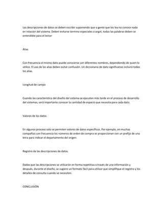 Las descripciones de datos se deben escribir suponiendo que a gente que los lea no conoce nada
en relación del sistema. Deben evitarse termino especiales o argot, todas las palabras deben se
entendible para el lector



Alias



Con frecuencia el mismo dato puede conocerse con diferentes nombres, dependiendo de quien lo
utilice. El uso de los alias deben evitar confusión. Un diccionario de dato significativo incluirá todos
los alias.



Longitud de campo



Cuando las característica del diseño del sistema se ejecuten más tarde en el proceso de desarrollo
del sistemas, será importante conocer la cantidad de espacio que necesita para cada dato.



Valores de los datos



En algunos proceso solo se permiten valores de datos específicos. Por ejemplo, en muchas
compañías con frecuencia los números de orden de compra se proporcionan con un prefijo de una
letra para indicar el departamento del origen.



Registro de las descripciones de datos



Dadas que las descripciones se utilizarán en forma repetitiva a través de una información y
después, durante el diseño, se sugiere un formato fácil para utilizar que simplifique el registro y los
detalles de consulta cuando se necesiten.



CONCLUSIÓN
 