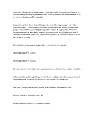 sus propias palabras. Con las preguntas para respuesta cerradas se proporcionan al usuario un
conjunto de respuesta que se pueda seleccionar. Todas las personas que respondes se basan en
un mismo conjunto de posible respuestas.



Los analistas también deben dividir el tiempo entre desarrollar preguntas para entrevistas y
analizar respuesta. La entrevista no estructurada no requiere menos tiempos de preparación,
porque no necesita tener por anticipado las palabras precisas de las preguntas. Analizar las
respuestas después de la entrevista lleva más tiempo que con la entrevista estructuradas. El
mayor costo radica en la preparación, administración y análisis de las entrevistas estructuradas
para pregunta cerradas.



Ejemplos de las preguntas abiertas y cerradas en la entrevista estructurada



FORMA DE PREGUNTA ABIERTA



FORMA DE PREGUNTA CERRADA



Ejemplo: obtener la información sobre las características de diseños críticas para los empleados.



" algunos empleados han sugerido que la mejor forma para hacer eficiente el procesamiento de
pedidos es instalar un sistema de computadora que maneje todos los cálculos..."



bajo estas circunstancias ¿ apoyaría usted el desarrollo de un sistema de este tipo?.



Ejemplo: obtener la información sobre las



Características de diseño críticas para los empleados.
 