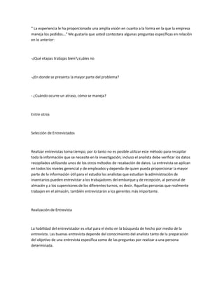 " La experiencia le ha proporcionado una amplia visión en cuanto a la forma en la que la empresa
maneja los pedidos..." Me gustaría que usted contestara algunas preguntas específicas en relación
en lo anterior:



-¿Qué etapas trabajas bien?¿cuáles no



-¿En donde se presenta la mayor parte del problema?



- ¿Cuándo ocurre un atraso, cómo se maneja?



Entre otros



Selección de Entrevistados



Realizar entrevistas toma tiempo; por lo tanto no es posible utilizar este método para recopilar
toda la información que se necesite en la investigación; incluso el analista debe verificar los datos
recopilados utilizando unos de los otros métodos de recabación de datos. La entrevista se aplican
en todos los niveles gerencial y de empleados y dependa de quien pueda proporcionar la mayor
parte de la información útil para el estudio los analistas que estudian la administración de
inventarios pueden entrevistar a los trabajadores del embarque y de recepción, al personal de
almacén y a los supervisores de los diferentes turnos, es decir. Aquellas personas que realmente
trabajan en el almacén, también entrevistarán a los gerentes más importante.



Realización de Entrevista



La habilidad del entrevistador es vital para el éxito en la búsqueda de hecho por medio de la
entrevista. Las buenas entrevista depende del conocimiento del analista tanto de la preparación
del objetivo de una entrevista específica como de las preguntas por realizar a una persona
determinada.
 