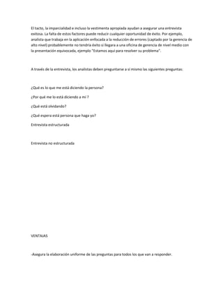 El tacto, la imparcialidad e incluso la vestimenta apropiada ayudan a asegurar una entrevista
exitosa. La falta de estos factores puede reducir cualquier oportunidad de éxito. Por ejemplo,
analista que trabaja en la aplicación enfocada a la reducción de errores (captado por la gerencia de
alto nivel) probablemente no tendría éxito si llegara a una oficina de gerencia de nivel medio con
la presentación equivocada, ejemplo "Estamos aquí para resolver su problema".



A través de la entrevista, los analistas deben preguntarse a sí mismo las siguientes preguntas:



¿Qué es lo que me está diciendo la persona?

¿Por qué me lo está diciendo a mí ?

¿Qué está olvidando?

¿Qué espera está persona que haga yo?

Entrevista estructurada



Entrevista no estructurada




VENTAJAS



-Asegura la elaboración uniforme de las preguntas para todos los que van a responder.
 
