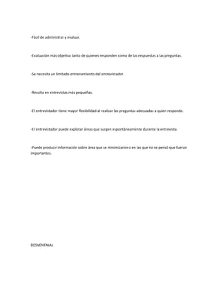 -Fácil de administrar y evaluar.



-Evaluación más objetiva tanto de quienes responden como de las respuestas a las preguntas.



-Se necesita un limitado entrenamiento del entrevistador.



-Resulta en entrevistas más pequeñas.



-El entrevistador tiene mayor flexibilidad al realizar las preguntas adecuadas a quien responde.



-El entrevistador puede explotar áreas que surgen espontáneamente durante la entrevista.



-Puede producir información sobre área que se minimizaron o en las que no se pensó que fueran
importantes.




DESVENTAJAs
 