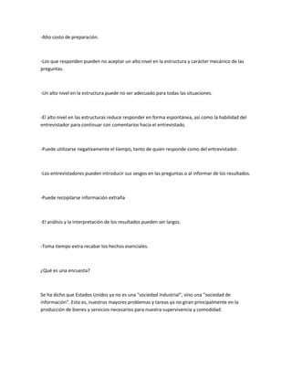 -Alto costo de preparación.



-Los que responden pueden no aceptar un alto nivel en la estructura y carácter mecánico de las
preguntas.



-Un alto nivel en la estructura puede no ser adecuado para todas las situaciones.



-El alto nivel en las estructuras reduce responder en forma espontánea, así como la habilidad del
entrevistador para continuar con comentarios hacia el entrevistado.



-Puede utilizarse negativamente el tiempo, tanto de quien responde como del entrevistador.



-Los entrevistadores pueden introducir sus sesgos en las preguntas o al informar de los resultados.



-Puede recopilarse información extraña



-El análisis y la interpretación de los resultados pueden ser largos.



-Toma tiempo extra recabar los hechos esenciales.



¿Qué es una encuesta?



Se ha dicho que Estados Unidos ya no es una "sociedad industrial", sino una "sociedad de
información". Esto es, nuestros mayores problemas y tareas ya no giran principalmente en la
producción de bienes y servicios necesarios para nuestra supervivencia y comodidad.
 