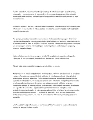 Nuestra "sociedad", requiere un rápido y preciso flujo de información sobre las preferencias,
necesidades y comportamiento de sus miembros. Es en respuesta a esta necesidad crítica de
información por el gobierno, el comercio y las instituciones sociales que tanta confianza se pone
en las encuestas.



Hoy en día la palabra "encuesta" se usa más frecuentemente para describir un método de obtener
información de una muestra de individuos. Esta "muestra" es usualmente sólo una fracción de la
población bajo estudio.



Por ejemplo, antes de una elección, una muestra de electores es interrogada para determinar
cómo los candidatos y los asuntos son percibidos por el público… un fabricante hace una encuesta
al mercado potencial antes de introducir un nuevo producto… una entidad del gobierno comisiona
una encuesta para obtener información para evaluar legislación existente o para preparar y
proponer nueva legislación.



No tan sólo las encuestas tienen una gran variedad de propósitos, sino que también pueden
conducirse de muchas maneras, incluyendo por teléfono, por correo o en persona.



Aún así, todas las encuestas tienen algunas características en común.



A diferencia de un censo, donde todos los miembros de la población son estudiados, las encuestas
recogen información de una porción de la población de interés, dependiendo el tamaño de la
muestra en el propósito del estudio. En una encuesta bona fide, la muestra no es seleccionada
caprichosamente o sólo de personas que se ofrecen como voluntarios para participar. La muestra
es seleccionada científicamente de manera que cada persona en la población tenga una
oportunidad medible de ser seleccionada. De esta manera los resultados pueden ser proyectados
con seguridad de la muestra a la población mayor. La información es recogida usando
procedimientos estandarizados de manera que a cada individuo se le hacen las mismas preguntas
en mas o menos la misma manera. La intención de la encuesta no es describir los individuos
particulares quienes, por azar, son parte de la muestra sino obtener un perfil compuesto de la
población.



Una "encuesta" recoge información de una "muestra." Una "muestra" es usualmente sólo una
porción de la población bajo estudio.
 