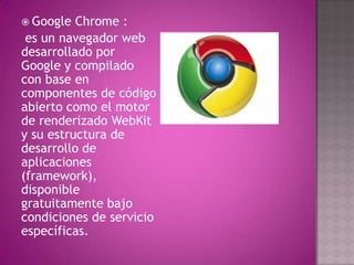  Google  Chrome :
 es un navegador web
desarrollado por
Google y compilado
con base en
componentes de código
abierto como el motor
de renderizado WebKit
y su estructura de
desarrollo de
aplicaciones
(framework),
disponible
gratuitamente bajo
condiciones de servicio
específicas.
 