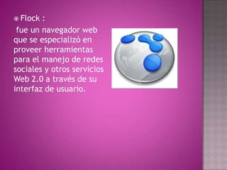  Flock :
 fue un navegador web
que se especializó en
proveer herramientas
para el manejo de redes
sociales y otros servicios
Web 2.0 a través de su
interfaz de usuario.
 