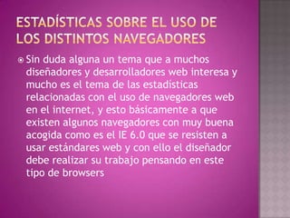  Sinduda alguna un tema que a muchos
 diseñadores y desarrolladores web interesa y
 mucho es el tema de las estadísticas
 relacionadas con el uso de navegadores web
 en el internet, y esto básicamente a que
 existen algunos navegadores con muy buena
 acogida como es el IE 6.0 que se resisten a
 usar estándares web y con ello el diseñador
 debe realizar su trabajo pensando en este
 tipo de browsers
 