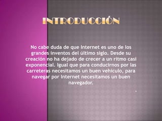 No cabe duda de que Internet es uno de los
  grandes inventos del último siglo. Desde su
creación no ha dejado de crecer a un ritmo casi
exponencial. Igual que para conducirnos por las
carreteras necesitamos un buen vehículo, para
   navegar por Internet necesitamos un buen
                  navegador.
                                              .
 