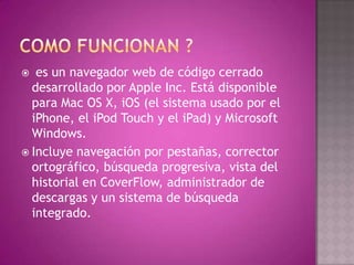   es un navegador web de código cerrado
  desarrollado por Apple Inc. Está disponible
  para Mac OS X, iOS (el sistema usado por el
  iPhone, el iPod Touch y el iPad) y Microsoft
  Windows.
 Incluye navegación por pestañas, corrector
  ortográfico, búsqueda progresiva, vista del
  historial en CoverFlow, administrador de
  descargas y un sistema de búsqueda
  integrado.
 