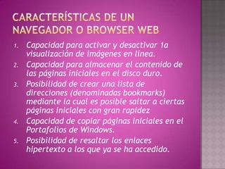 1.   Capacidad para activar y desactivar 1a
     visualización de imágenes en línea.
2.   Capacidad para almacenar el contenido de
     las páginas iniciales en el disco duro.
3.   Posibilidad de crear una lista de
     direcciones (denominadas bookmarks)
     mediante la cual es posible saltar a ciertas
     páginas iniciales con gran rapidez
4.   Capacidad de copiar páginas iniciales en el
     Portafolios de Windows.
5.   Posibilidad de resaltar los enlaces
     hipertexto a los que ya se ha accedido.
 