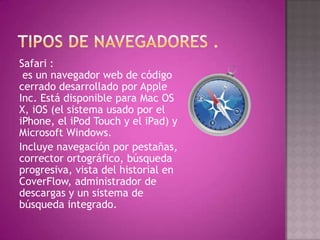 Safari :
 es un navegador web de código
cerrado desarrollado por Apple
Inc. Está disponible para Mac OS
X, iOS (el sistema usado por el
iPhone, el iPod Touch y el iPad) y
Microsoft Windows.
Incluye navegación por pestañas,
corrector ortográfico, búsqueda
progresiva, vista del historial en
CoverFlow, administrador de
descargas y un sistema de
búsqueda integrado.
 
