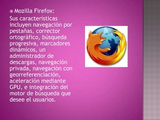  Mozilla Firefox:
Sus características
incluyen navegación por
pestañas, corrector
ortográfico, búsqueda
progresiva, marcadores
dinámicos, un
administrador de
descargas, navegación
privada, navegación con
georreferenciación,
aceleración mediante
GPU, e integración del
motor de búsqueda que
desee el usuarios.
 