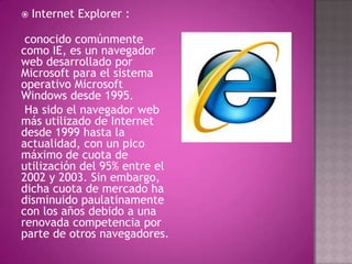    Internet Explorer :

 conocido comúnmente
como IE, es un navegador
web desarrollado por
Microsoft para el sistema
operativo Microsoft
Windows desde 1995.
 Ha sido el navegador web
más utilizado de Internet
desde 1999 hasta la
actualidad, con un pico
máximo de cuota de
utilización del 95% entre el
2002 y 2003. Sin embargo,
dicha cuota de mercado ha
disminuido paulatinamente
con los años debido a una
renovada competencia por
parte de otros navegadores.
 