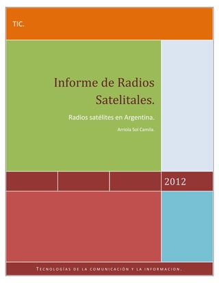 TIC.




            Informe de Radios
                   Satelitales.
                 Radios satélites en Argentina.
                                   Arriola Sol Camila.




                                                         2012




       TECNOLOGÍAS   DE LA COMUNICACIÓN Y LA INFORMACION.
 