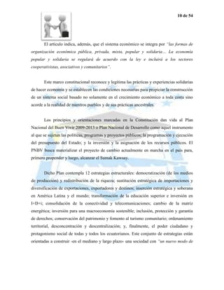 10 de 54




       El artículo indica, además, que el sistema económico se integra por “las formas de
organización económica pública, privada, mixta, popular y solidaria… La economía
popular y solidaria se regulará de acuerdo con la ley e incluirá a los sectores
cooperativistas, asociativos y comunitarios”.


       Este marco constitucional reconoce y legitima las prácticas y experiencias solidarias
de hacer economía y se establecen las condiciones necesarias para propiciar la construcción
de un sistema social basado no solamente en el crecimiento económico a toda costa sino
acorde a la realidad de nuestros pueblos y de sus prácticas ancestrales.


       Los principios y orientaciones marcadas en la Constitución dan vida al Plan
Nacional del Buen Vivir 2009-2013 o Plan Nacional de Desarrollo como aquel instrumento
al que se sujetan las políticas, programas y proyectos públicos; la programación y ejecución
del presupuesto del Estado; y la inversión y la asignación de los recursos públicos. El
PNBV busca materializar el proyecto de cambio actualmente en marcha en el país para,
primero propender y luego, alcanzar el Sumak Kawsay.


       Dicho Plan contempla 12 estrategias estructurales: democratización (de los medios
de producción) y redistribución de la riqueza; sustitución estratégica de importaciones y
diversificación de exportaciones, exportadores y destinos; inserción estratégica y soberana
en América Latina y el mundo; transformación de la educación superior e inversión en
I+D+i; consolidación de la conectividad y telecomunicaciones; cambio de la matriz
energética; inversión para una macroeconomía sostenible; inclusión, protección y garantía
de derechos; conservación del patrimonio y fomento al turismo comunitario; ordenamiento
territorial, desconcentración y descentralización; y, finalmente, el poder ciudadano y
protagonismo social de todas y todos los ecuatorianos. Este conjunto de estrategias están
orientadas a construir -en el mediano y largo plazo- una sociedad con “un nuevo modo de
 