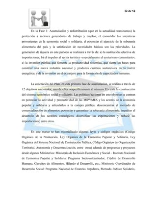 12 de 54




       En la Fase 1: Acumulación y redistribución (que en la actualidad transitamos) la
protección a sectores generadores de trabajo y empleo, el consolidar las iniciativas
provenientes de la economía social y solidaria, el potenciar el ejercicio de la soberanía
alimentaria del país y la satisfacción de necesidades básicas son las prioridades. La
generación de riqueza en este periodo se realizará a través de: a) la sustitución selectiva de
importaciones; b) el impulso al sector turístico -especialmente el ecoturismo comunitario-;
c) la inversión pública que fomente la productividad sistémica, que siente las bases para
construir una nueva industria nacional y produzca cambios sustanciales en la matriz
energética; y d) la inversión en el extranjero para la formación de capacidades humanas.


       La concreción del Plan, en esta primera fase de acumulación, se realiza a través de
12 objetivos nacionales; uno de ellos -específicamente el número 11- trata la construcción
del sistema económico social y solidario. Las políticas/acciones en este objetivo se centran
en potenciar la actividad y productividad de las MIPYMES y los actores de la economía
popular y solidaria y articularlos a la compra pública; desconcentrar el mercado de
comercialización de alimentos; potenciar y garantizar la soberanía alimentaria; impulsar el
desarrollo de los sectores estratégicos; diversificar las exportaciones y reducir las
importaciones; entre otras.


       En este marco se han materializado algunas leyes y códigos orgánicos (Código
Orgánico de la Producción, Ley Orgánica de la Economía Popular y Solidaria, Ley
Orgánica del Sistema Nacional de Contratación Pública, Código Orgánico de Organización
Territorial, Autonomía y Descentralización, entre otras) además de programas y proyectos
desde algunos Ministerios: Ministerio de Inclusión Económica y Social – Instituto Nacional
de Economía Popular y Solidaria: Programa Sociovulcanizador, Crédito de Desarrollo
Humano, Circuitos de Alimentos, Hilando el Desarrollo, etc.; Ministerio Coordinador de
Desarrollo Social: Programa Nacional de Finanzas Populares, Mercado Público Solidario,
 