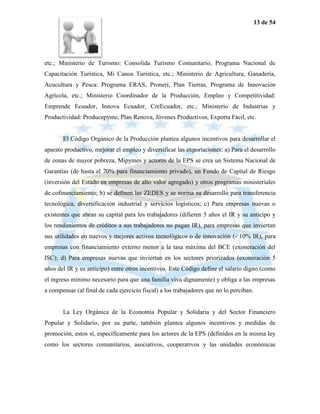 13 de 54




etc.; Ministerio de Turismo: Consolida Turismo Comunitario, Programa Nacional de
Capacitación Turística, Mi Canoa Turística, etc.; Ministerio de Agricultura, Ganadería,
Acucultura y Pesca: Programa ERAS, Proneri, Plan Tierras, Programa de Innovación
Agrícola, etc.; Ministerio Coordinador de la Producción, Empleo y Competitividad:
Emprende Ecuador, Innova Ecuador, CreEcuador, etc.; Ministerio de Industrias y
Productividad: Producepyme, Plan Renova, Jóvenes Productivos, Exporta Fácil, etc.


       El Código Orgánico de la Producción plantea algunos incentivos para desarrollar el
aparato productivo, mejorar el empleo y diversificar las exportaciones: a) Para el desarrollo
de zonas de mayor pobreza, Mipymes y actores de la EPS se crea un Sistema Nacional de
Garantías (de hasta el 70% para financiamiento privado), un Fondo de Capital de Riesgo
(inversión del Estado en empresas de alto valor agregado) y otros programas ministeriales
de cofinanciamiento; b) se definen las ZEDES y se norma su desarrollo para transferencia
tecnológica, diversificación industrial y servicios logísticos; c) Para empresas nuevas o
existentes que abran su capital para los trabajadores (difieren 5 años el IR y su anticipo y
los rendimientos de créditos a sus trabajadores no pagan IR), para empresas que inviertan
sus utilidades en nuevos y mejores activos tecnológicos o de innovación (- 10% IR), para
empresas con financiamiento externo menor a la tasa máxima del BCE (exoneración del
ISC); d) Para empresas nuevas que inviertan en los sectores priorizados (exoneración 5
años del IR y su anticipo) entre otros incentivos. Este Código define el salario digno (como
el ingreso mínimo necesario para que una familia viva dignamente) y obliga a las empresas
a compensar (al final de cada ejercicio fiscal) a los trabajadores que no lo perciban.


       La Ley Orgánica de la Economía Popular y Solidaria y del Sector Financiero
Popular y Solidario, por su parte, también plantea algunos incentivos y medidas de
promoción, estos sí, específicamente para los actores de la EPS (definidos en la misma ley
como los sectores comunitarios, asociativos, cooperativos y las unidades económicas
 