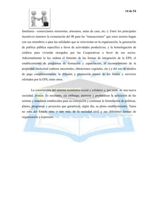 14 de 54




familiares –comerciantes minoristas, artesanos, amas de casa, etc.-). Entre los principales
incentivos tenemos la exoneración del IR para las “transacciones” que estos actores hagan
con sus miembros o para las utilidades que se reinviertan en la organización; la generación
de política pública específica a favor de actividades productivas; y la homologación de
créditos para vivienda otorgados por las Cooperativas a favor de sus socios.
Adicionalmente la ley ordena el fomento de las formas de integración de la EPS; el
establecimiento de programas de formación y capacitación; el reconocimiento de la
propiedad intelectual (saberes ancestrales, obtenciones vegetales, etc.) y del uso de medios
de pago complementarios; la difusión y promoción estatal de los bienes y servicios
ofertados por la EPS; entre otros.


       La construcción del sistema económico social y solidario y, por ende, de una nueva
sociedad, avanza. Es necesario, sin embargo, aterrizar y profundizar la aplicación de las
normas y mandatos establecidos para su concreción y continuar la formulación de políticas,
planes, programas y proyectos que garanticen, algún día, su pleno establecimiento. Tarea
no solo del Estado sino, y aún más, de la sociedad civil y sus diferentes formas de
organización y expresión.
 
