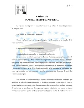 15 de 54




                                     CAPÍTULO I
                      PLANTEAMIENTO DEL PROBLEMA


       La presente investigación se encuentra basada en el trabajo de inclusión económica
en la región costa.


       Este trabajo de campo busca demostrar:


       Causas y efectos que trae consigo el empleo y el desempleo en la sociedad de la
costa ecuatoriana.


       Como incide el desempleo en la sociedad.


       Principales fuentes de empleo en las ciudades de la costa.
       En un sistema económico, uno de los factores fundamentales es el suministro de
recursos humanos (trabajo). Para determinar con precisión, colocamos frente a frente los
dos agentes más importantes de la actividad productiva: unidades familiares que incluyen a
todos los individuos que, directa o indirectamente, participan de las actividades productivas
y consumen los bienes y servicios finales elaborados y las unidades de producción que
están representadas por las empresas y son las encargadas de dinamizar la actividad
económica de un país.


       Esta relación existente se deteriora, cuando el número de unidades familiares que
participan de las actividades productivas es menor (desempleo), lo que conlleva a que la
presencia de compradores que están dispuestos y pueden comprar algún producto o servicio
al precio que se les ofrece no dispongan de ingresos suficientes por cuanto no tienen
empleo, esto ocasiona que las unidades productivas bajen sus niveles de producción y no se
 
