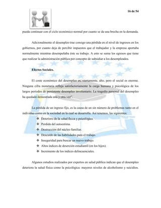 16 de 54




pueda continuar con el ciclo económico normal por cuanto se da una brecha en la demanda.


       Adicionalmente el desempleo trae consigo una pérdida en el nivel de ingresos en los
gobiernos, por cuanto deja de percibir impuestos que el trabajador y la empresa aportaba
normalmente mientras desempeñaba éste su trabajo. A esto se suma los egresos que tiene
que realizar la administración pública por concepto de subsidiar a los desempleados.


       Efectos Sociales.


       El coste económico del desempleo es, ciertamente, alto, pero el social es enorme.
Ninguna cifra monetaria refleja satisfactoriamente la carga humana y psicológica de los
largos períodos de persistente desempleo involuntario. La tragedia personal del desempleo
ha quedado demostrada una y otra vez”.


       La pérdida de un ingreso fijo, es la causa de un sin número de problemas tanto en el
individuo como en la sociedad en la cual se desarrolla. Así tenemos, las siguientes:
            Deterioro de la salud física y psicológica.
            Perdida del autoestima.
            Destrucción del núcleo familiar.
            Descuido de las habilidades para el trabajo.
            Inseguridad para buscar un nuevo trabajo.
            Altos índices de deserción estudiantil (en los hijos).
            Incremento de los índices delincuenciales.


       Algunos estudios realizados por expertos en salud pública indican que el desempleo
deteriora la salud física como la psicológica: mayores niveles de alcoholismo y suicidios.
 