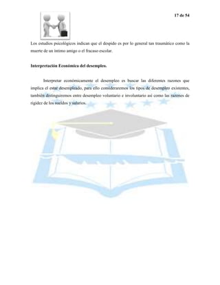 17 de 54




Los estudios psicológicos indican que el despido es por lo general tan traumático como la
muerte de un íntimo amigo o el fracaso escolar.


Interpretación Económica del desempleo.


       Interpretar económicamente el desempleo es buscar las diferentes razones que
implica el estar desempleado, para ello consideraremos los tipos de desempleo existentes,
también distinguiremos entre desempleo voluntario e involuntario así como las razones de
rigidez de los sueldos y salarios.
 