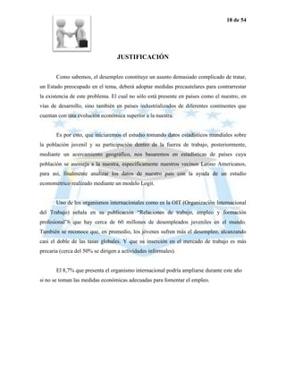 18 de 54




                                  JUSTIFICACIÓN

       Como sabemos, el desempleo constituye un asunto demasiado complicado de tratar,
un Estado preocupado en el tema, deberá adoptar medidas precautelares para contrarrestar
la existencia de este problema. El cual no sólo está presente en países como el nuestro, en
vías de desarrollo, sino también en países industrializados de diferentes continentes que
cuentan con una evolución económica superior a la nuestra.


       Es por esto, que iniciaremos el estudio tomando datos estadísticos mundiales sobre
la población juvenil y su participación dentro de la fuerza de trabajo, posteriormente,
mediante un acercamiento geográfico, nos basaremos en estadísticas de países cuya
población se asemeja a la nuestra, específicamente nuestros vecinos Latino Americanos,
para así, finalmente analizar los datos de nuestro país con la ayuda de un estudio
econométrico realizado mediante un modelo Logit.


       Uno de los organismos internacionales como es la OIT (Organización Internacional
del Trabajo) señala en su publicación “Relaciones de trabajo, empleo y formación
profesional”6 que hay cerca de 60 millones de desempleados juveniles en el mundo.
También se reconoce que, en promedio, los jóvenes sufren más el desempleo, alcanzando
casi el doble de las tasas globales. Y que su inserción en el mercado de trabajo es más
precaria (cerca del 50% se dirigen a actividades informales).


       El 8,7% que presenta el organismo internacional podría ampliarse durante este año
si no se toman las medidas económicas adecuadas para fomentar el empleo.
 