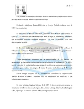 20 de 54




       Esto, sumado al incremento de salarios ($240 el mínimo vital) sin un estudio técnico
provocaría una reducción notable de puestos de trabajo.


       El directivo indicó que, durante 2009, solo en el sector florícola perdieron cerca de
8 000 plazas de trabajo.


       En ello coincidió Blasco Peñaherrera, presidente de la Cámara de Comercio de
Quito (CCQ), al señalar que el Gobierno debe tratar de bajar el desempleo y subempleo,
que actualmente presentan resultados negativos. "De cada 10 personas, siete están
desempleadas", precisó.


       El directivo añadió que el sector comercial reúne a más de 1,2 millones de
trabajadores, por lo que, alternativas como las planteadas por el Gobierno, perjudicarían a
cerca del 40% de estas personas.


       Varios sindicalistas, estimaron que la mensualización de los décimos no
representaría un incremento real de salarios; por el contrario, la medida sería "un golpe"
para la economía de los trabajadores, que en agosto y diciembre cuentan con esos montos
acumulados para realizar las compras de inicio de clases en la Sierra y de Navidad,
respectivamente.
       Edwin Bedoya, dirigente de la Confederación Ecuatoriana de Organizaciones
Sociales Clasistas (Cedocut), manifestó que ese mecanismo no beneficiará a los
trabajadores ecuatorianos.


       En otras latitudes. Según el informe de la OIT, el desempleo urbano presenta un
incremento en todos los países de la región. En América Latina y el Caribe, la cifra llega al
8,4%, a pesar que se esperaba terminar 2009 con un porcentaje menor.
 