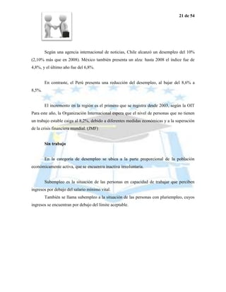 21 de 54




        Según una agencia internacional de noticias, Chile alcanzó un desempleo del 10%
(2,10% más que en 2008). México también presenta un alza: hasta 2008 el índice fue de
4,8%, y el último año fue del 6,8%.


        En contraste, el Perú presenta una reducción del desempleo, al bajar del 8,6% a
8,5%.


        El incremento en la región es el primero que se registra desde 2003, según la OIT
Para este año, la Organización Internacional espera que el nivel de personas que no tienen
un trabajo estable caiga al 8,2%, debido a diferentes medidas económicas y a la superación
de la crisis financiera mundial. (JMF)


        Sin trabajo


        En la categoría de desempleo se ubica a la parte proporcional de la población
económicamente activa, que se encuentra inactiva involuntaria.


        Subempleo es la situación de las personas en capacidad de trabajar que perciben
ingresos por debajo del salario mínimo vital.
        También se llama subempleo a la situación de las personas con pluriempleo, cuyos
ingresos se encuentran por debajo del límite aceptable.
 