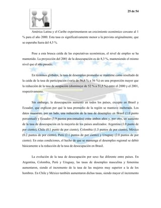 25 de 54




       América Latina y el Caribe experimentaron un crecimiento económico cercano al 1
% para el año 2000. Esta tasa es significativamente menor a la prevista originalmente, que
se esperaba fuera del 4,5 %.


       Pese a esta brusca caída de las expectativas económicas, el nivel de empleo se ha
mantenido. La proyección del 2001 de la desocupación es de 8,3 %, manteniendo el mismo
nivel que el año pasado.


       En términos globales, la tasa de desempleo promedio se mantiene como resultado de
la caída de la tasa de participación (varía de 56,8 % a 56 %) en una proporción mayor que
la reducción de la tasa de ocupación (disminuye de 52 % a 51,5 %) entre el 2000 y el 2001,
respectivamente.


       Sin embargo, la desocupación aumentó en todos los países, excepto en Brasil y
Ecuador, que explican por qué la tasa promedio de la región se mantuvo inalterada. Los
datos muestran, por un lado, una reducción de la tasa de desempleo en Brasil (1.0 punto
porcentual) y Ecuador (3.9 puntos porcentuales) entre ambos años y, por otro, un aumento
de la tasa de desocupación en la mayoría de los países analizados: Argentina (1.0 punto de
por ciento), Chile (0.1 punto de por ciento), Colombia (1.5 puntos de por ciento), México
(0.2 puntos de por ciento), Perú (2.1 puntos de por ciento) y Uruguay (2.0 puntos de por
ciento). En estas condiciones, el hecho de que se mantenga el desempleo regional se debió
básicamente a la reducción de la tasa de desocupación en Brasil.


       La evolución de la tasa de desocupación por sexo fue diferente entre países. En
Argentina, Colombia, Perú y Uruguay, las tasas de desempleo masculina y femenina
aumentaron, siendo el incremento de la tasa de las mujeres muy superior a la de los
hombres. En Chile y México también aumentaron dichas tasas, siendo mayor el incremento
 