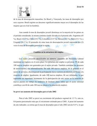 26 de 54




de la tasa de desocupación masculina. En Brasil y Venezuela, las tasas de desempleo por
sexo cayeron. Brasil registra un descenso significativamente mayor en el desempleo de las
mujeres que en el de los hombres.


       Aun cuando la tasa de desempleo juvenil disminuye en la mayoría de los países en
el período considerado, la misma continúa siendo elevada en el presente año: Argentina (43
%), Brasil (12.7 %), Chile (19.5 %), Colombia (33.9 %), México (4.6 %), Perú (15.3 %) y
Uruguay (36.2 %). El promedio de estas tasas de desocupación juvenil representa dos (2)
veces la tasa de desempleo general de la región.


                          Cambios en la estructura del empleo


       Los cuatro procesos identificados en números anteriores del Panorama Laboral
mantienen su vigencia en el corto plazo. La estructura del empleo se privatiza: 95 de cada
100 nuevos empleos son generados por el sector privado. También continúan los procesos
de tercerización y de informalización. De cada 100 nuevos empleos, 66 se generan en el
sector de servicios, disminuyendo la participación de los sectores productores de bienes a la
creación de empleo. Igualmente, de cada 100 nuevos empleos, 88 son informales, lo que
representa un importante incremento de la participación de este sector en la creación de
nuevos puestos de trabajo (la tendencia de mediano plazo indica que el sector informal
contribuye con 60 de cada 100 nuevas plazas a la creación de empleo).


Se prevé un aumento del desempleo para el año 2002


       Para el año 2002 se prevé un crecimiento del producto regional de 1.5 %: esto es,
0.6 puntos porcentuales más que el crecimiento estimado para el 2001. A pesar del aumento
de este indicador, se estima que la tasa de desempleo para el año 2002 será de 8.8 %, lo que
 
