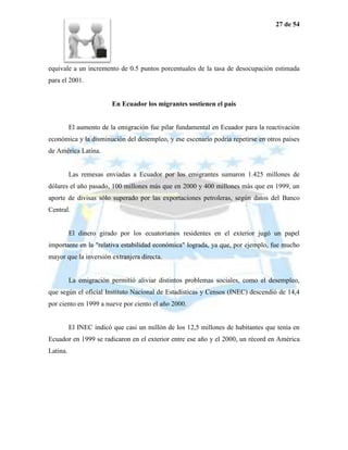 27 de 54




equivale a un incremento de 0.5 puntos porcentuales de la tasa de desocupación estimada
para el 2001.


                         En Ecuador los migrantes sostienen el país


          El aumento de la emigración fue pilar fundamental en Ecuador para la reactivación
económica y la disminución del desempleo, y ese escenario podría repetirse en otros países
de América Latina.


          Las remesas enviadas a Ecuador por los emigrantes sumaron 1.425 millones de
dólares el año pasado, 100 millones más que en 2000 y 400 millones más que en 1999, un
aporte de divisas sólo superado por las exportaciones petroleras, según datos del Banco
Central.


          El dinero girado por los ecuatorianos residentes en el exterior jugó un papel
importante en la "relativa estabilidad económica" lograda, ya que, por ejemplo, fue mucho
mayor que la inversión extranjera directa.


          La emigración permitió aliviar distintos problemas sociales, como el desempleo,
que según el oficial Instituto Nacional de Estadísticas y Censos (INEC) descendió de 14,4
por ciento en 1999 a nueve por ciento el año 2000.


          El INEC indicó que casi un millón de los 12,5 millones de habitantes que tenía en
Ecuador en 1999 se radicaron en el exterior entre ese año y el 2000, un récord en América
Latina.
 