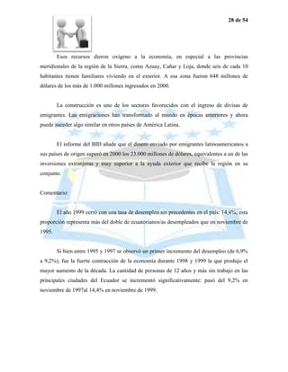 28 de 54




        Esos recursos dieron oxígeno a la economía, en especial a las provincias
meridionales de la región de la Sierra, como Azuay, Cañar y Loja, donde seis de cada 10
habitantes tienen familiares viviendo en el exterior. A esa zona fueron 648 millones de
dólares de los más de 1.000 millones ingresados en 2000.


        La construcción es uno de los sectores favorecidos con el ingreso de divisas de
emigrantes. Las emigraciones han transformado al mundo en épocas anteriores y ahora
puede suceder algo similar en otros países de América Latina.


        El informe del BID añade que el dinero enviado por emigrantes latinoamericanos a
sus países de origen superó en 2000 los 23.000 millones de dólares, equivalentes a un de las
inversiones extranjeras y muy superior a la ayuda exterior que recibe la región en su
conjunto.


Comentario:


        El año 1999 cerró con una tasa de desempleo sin precedentes en el país: 14,4%; esta
proporción representa más del doble de ecuatorianos/as desempleados que en noviembre de
1995.


        Si bien entre 1995 y 1997 se observó un primer incremento del desempleo (de 6,9%
a 9,2%), fue la fuerte contracción de la economía durante 1998 y 1999 la que produjo el
mayor aumento de la década. La cantidad de personas de 12 años y más sin trabajo en las
principales ciudades del Ecuador se incrementó significativamente: pasó del 9,2% en
noviembre de 1997al 14,4% en noviembre de 1999.
 