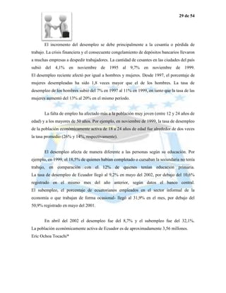 29 de 54




       El incremento del desempleo se debe principalmente a la cesantía o pérdida de
trabajo. La crisis financiera y el consecuente congelamiento de depósitos bancarios llevaron
a muchas empresas a despedir trabajadores. La cantidad de cesantes en las ciudades del país
subió del    4,1% en noviembre de 1995 al              9,7% en noviembre de 1999.
El desempleo reciente afectó por igual a hombres y mujeres. Desde 1997, el porcentaje de
mujeres desempleadas ha sido 1,8 veces mayor que el de los hombres. La tasa de
desempleo de los hombres subió del 7% en 1997 al 11% en 1999, en tanto que la tasa de las
mujeres aumentó del 13% al 20% en el mismo período.


       La falta de empleo ha afectado más a la población muy joven (entre 12 y 24 años de
edad) y a los mayores de 50 años. Por ejemplo, en noviembre de 1999, la tasa de desempleo
de la población económicamente activa de 18 a 24 años de edad fue alrededor de dos veces
la tasa promedio (26% y 14%, respectivamente).


       El desempleo afecta de manera diferente a las personas según su educación. Por
ejemplo, en 1999, el 18,5% de quienes habían completado o cursaban la secundaria no tenía
trabajo, en comparación con el 12% de quienes tenían educación primaria.
La tasa de desempleo de Ecuador llegó al 9,2% en mayo del 2002, por debajo del 10,6%
registrado en el mismo mes del año anterior, según datos el banco central.
El subempleo, el porcentaje de ecuatorianos empleados en el sector informal de la
economía o que trabajan de forma ocasional- llegó al 31,9% en el mes, por debajo del
50,9% registrado en mayo del 2001.


       En abril del 2002 el desempleo fue del 8,7% y el subempleo fue del 32,1%.
La población económicamente activa de Ecuador es de aproximadamente 3,56 millones.
Eric Ochoa Tocachi*
 