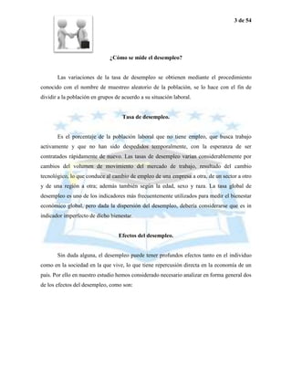 3 de 54




                              ¿Cómo se mide el desempleo?


       Las variaciones de la tasa de desempleo se obtienen mediante el procedimiento
conocido con el nombre de muestreo aleatorio de la población, se lo hace con el fin de
dividir a la población en grupos de acuerdo a su situación laboral.


                                    Tasa de desempleo.


       Es el porcentaje de la población laboral que no tiene empleo, que busca trabajo
activamente y que no han sido despedidos temporalmente, con la esperanza de ser
contratados rápidamente de nuevo. Las tasas de desempleo varían considerablemente por
cambios del volumen de movimiento del mercado de trabajo, resultado del cambio
tecnológico, lo que conduce al cambio de empleo de una empresa a otra, de un sector a otro
y de una región a otra; además también según la edad, sexo y raza. La tasa global de
desempleo es uno de los indicadores más frecuentemente utilizados para medir el bienestar
económico global, pero dada la dispersión del desempleo, debería considerarse que es in
indicador imperfecto de dicho bienestar.


                                  Efectos del desempleo.


       Sin duda alguna, el desempleo puede tener profundos efectos tanto en el individuo
como en la sociedad en la que vive, lo que tiene repercusión directa en la economía de un
país. Por ello en nuestro estudio hemos considerado necesario analizar en forma general dos
de los efectos del desempleo, como son:
 