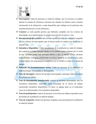 37 de 54




 Desocupados: todas las personas en edad de trabajar, que no tuvieron un empleo
   durante la semana de referencia, buscaron uno durante las últimas cuatro semanas
   (incluyendo la de referencia) y están disponibles para trabajar en las próximas dos
   semanas (posteriores a la de referencia).
 Cesantes: es toda aquella persona que habiendo cumplido con los criterios de
   desocupado, tuvo anteriormente un empleo que duró por lo menos 1 mes.
 Buscan trabajo por primera vez: es toda aquella persona, que habiendo cumplido
   con los criterios de desocupado, que no hayan tenido un empleo que durara por lo
   menos 1 mes.
 Iniciadores Disponibles: Todas las personas de la población en edad de trabajar,
   que esgrimen no haber buscado trabajo en las últimas cuatro semanas por la razón
   de que iniciarán pronto una actividad laboral y que, al mismo tiempo, declaran
   disponibilidad. Este grupo poblacional, se incluye dentro de los inactivos pero, para
   ciertos efectos (de armonización estadística con la OCDE) se suma a la fuerza de
   trabajo.
 Población No Económicamente Activa: Todas las personas de la población en
   edad de trabajar, no ocupados ni desocupados.
 Tasa de desempleo: número de personas desocupadas expresado como porcentaje
   de la fuerza de trabajo.
 Tasa de desocupación estandarizada: número de personas desocupadas más los
   iniciadores disponibles, expresado como porcentaje de la fuerza de trabajo
   (incluyendo iniciadores disponibles). Es decir, se agrega tanto en el numerador
   como en el denominador a los iniciadores disponibles.
 Tasa de participación: número de personas en la fuerza de trabajo expresado como
   porcentaje de la población en edad de trabajar.
 Tasa de ocupación: número de personas ocupadas como porcentaje de la población
   en edad de trabajar.
 