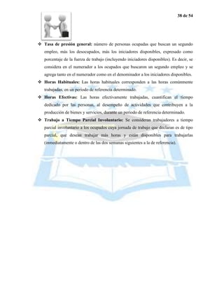 38 de 54




 Tasa de presión general: número de personas ocupadas que buscan un segundo
   empleo, más los desocupados, más los iniciadores disponibles, expresado como
   porcentaje de la fuerza de trabajo (incluyendo iniciadores disponibles). Es decir, se
   considera en el numerador a los ocupados que buscaron un segundo empleo y se
   agrega tanto en el numerador como en el denominador a los iniciadores disponibles.
 Horas Habituales: Las horas habituales corresponden a las horas comúnmente
   trabajadas, en un período de referencia determinado.
 Horas Efectivas: Las horas efectivamente trabajadas, cuantifican el tiempo
   dedicado por las personas, al desempeño de actividades que contribuyen a la
   producción de bienes y servicios, durante un período de referencia determinado.
 Trabajo a Tiempo Parcial Involuntario: Se consideran trabajadores a tiempo
   parcial involuntario a los ocupados cuya jornada de trabajo que declaran es de tipo
   parcial, que desean trabajar más horas y están disponibles para trabajarlas
   (inmediatamente o dentro de las dos semanas siguientes a la de referencia).
 