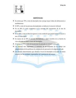 39 de 54




                                 HIPÓTESIS
 Se estima que 70% o más de desempleo trae consigo mayor índice de delincuencia o
   analfabetismo
 El 80% o más de las personas desempleadas se dedican al comercio informal
 En un 80% la crisis económica es la causante del crecimiento de la tasa de
   desempleo
 En un 90% o más la falta de ingresos es una condición que puede limitad el acceso a
   una vivienda digna.
 En menos de un 50% la persona desempleada o algún miembro de su familia ha
   visto afectada su salud a causa del desempleo
 Al menos el 75% o más de las personas ha pensado en emigrar a otro país
 Los factores más importantes al momento de ser aceptados en un trabajo son
   independientes de las políticas de contratación de personal en la empresa privada
 Los factores determinantes que afectan el nivel de desempleo en el país no tienen
   relación con las entidades responsables de la generación del mismo.
 