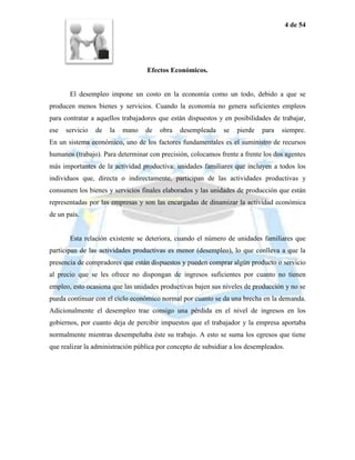 4 de 54




                                  Efectos Económicos.


       El desempleo impone un costo en la economía como un todo, debido a que se
producen menos bienes y servicios. Cuando la economía no genera suficientes empleos
para contratar a aquellos trabajadores que están dispuestos y en posibilidades de trabajar,
ese   servicio   de   la   mano   de   obra   desempleada     se   pierde   para   siempre.
En un sistema económico, uno de los factores fundamentales es el suministro de recursos
humanos (trabajo). Para determinar con precisión, colocamos frente a frente los dos agentes
más importantes de la actividad productiva: unidades familiares que incluyen a todos los
individuos que, directa o indirectamente, participan de las actividades productivas y
consumen los bienes y servicios finales elaborados y las unidades de producción que están
representadas por las empresas y son las encargadas de dinamizar la actividad económica
de un país.


       Esta relación existente se deteriora, cuando el número de unidades familiares que
participan de las actividades productivas es menor (desempleo), lo que conlleva a que la
presencia de compradores que están dispuestos y pueden comprar algún producto o servicio
al precio que se les ofrece no dispongan de ingresos suficientes por cuanto no tienen
empleo, esto ocasiona que las unidades productivas bajen sus niveles de producción y no se
pueda continuar con el ciclo económico normal por cuanto se da una brecha en la demanda.
Adicionalmente el desempleo trae consigo una pérdida en el nivel de ingresos en los
gobiernos, por cuanto deja de percibir impuestos que el trabajador y la empresa aportaba
normalmente mientras desempeñaba éste su trabajo. A esto se suma los egresos que tiene
que realizar la administración pública por concepto de subsidiar a los desempleados.
 