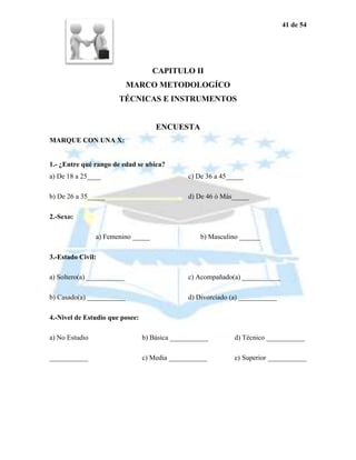 41 de 54




                                    CAPITULO II
                            MARCO METODOLOGÍCO
                       TÉCNICAS E INSTRUMENTOS


                                     ENCUESTA
MARQUE CON UNA X:


1.- ¿Entre qué rango de edad se ubica?
a) De 18 a 25____                              c) De 36 a 45_____

b) De 26 a 35_____                             d) De 46 ó Más_____

2.-Sexo:

                a) Femenino _____                  b) Masculino ______

3.-Estado Civil:

a) Soltero(a) ___________                      c) Acompañado(a) ___________

b) Casado(a) ___________                       d) Divorciado (a) ___________

4.-Nivel de Estudio que posee:

a) No Estudio                    b) Básica ___________        d) Técnico ___________

___________                      c) Media ___________         e) Superior ___________
 