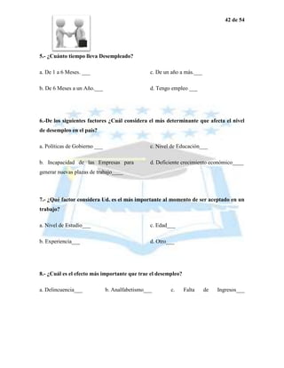 42 de 54




5.- ¿Cuánto tiempo lleva Desempleado?

a. De 1 a 6 Meses. ___                           c. De un año a más.___

b. De 6 Meses a un Año.___                       d. Tengo empleo ___




6.-De los siguientes factores ¿Cuál considera el más determinante que afecta el nivel
de desempleo en el país?

a. Políticas de Gobierno ___                     c. Nivel de Educación___

b. Incapacidad de las Empresas para              d. Deficiente crecimiento económico____
generar nuevas plazas de trabajo____



7.- ¿Qué factor considera Ud. es el más importante al momento de ser aceptado en un
trabajo?

a. Nivel de Estudio___                           c. Edad___

b. Experiencia___                                d. Otro___




8.- ¿Cuál es el efecto más importante que trae el desempleo?

a. Delincuencia___             b. Analfabetismo___       c.    Falta      de   Ingresos___
 