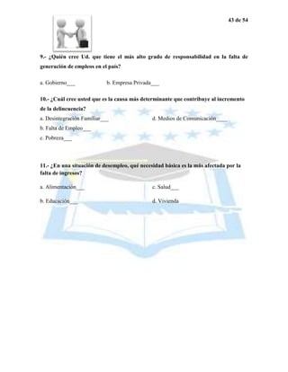 43 de 54




9.- ¿Quién cree Ud. que tiene el más alto grado de responsabilidad en la falta de
generación de empleos en el país?

a. Gobierno___              b. Empresa Privada___

10.- ¿Cuál cree usted que es la causa más determinante que contribuye al incremento
de la delincuencia?
a. Desintegración Familiar___                 d. Medios de Comunicación____
b. Falta de Empleo___
c. Pobreza___



11.- ¿En una situación de desempleo, qué necesidad básica es la más afectada por la
falta de ingresos?

a. Alimentación___                            c. Salud___

b. Educación___                               d. Vivienda
 