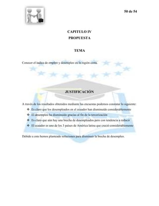 50 de 54




                                    CAPITULO IV
                                    PROPUESTA


                                         TEMA


Conocer el índice de empleo y desempleo en la región costa.




                                  JUSTIFICACIÓN


A través de los resultados obtenidos mediante las encuestas podemos constatar lo siguiente:
    Es claro que los desempleados en el ecuador han disminuido considerablemente
    El desempleo ha disminuido gracias al fin de la tercerización
    Es claro que aún hay una brecha de desempleados pero con tendencia a reducir
    El ecuador es uno de los 3 países de América latina que creció considerablemente


Debido a esto hemos planteado soluciones para disminuir la brecha de desempleo.
 