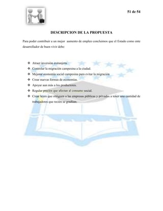51 de 54




                     DESCRIPCION DE LA PROPUESTA

Para poder contribuir a un mejor aumento de empleo concluimos que el Estado como ente
desarrollador de buen vivir debe:




    Atraer inversión extranjera.
    Controlar la migración campesina a la ciudad.
    Mejorar economía social campesina para evitar la migración
    Crear nuevas formas de economías.
    Apoyar aun más a los productores.
    Regular precios que afectan al consumo social.
    Crear leyes que obliguen a las empresas públicas y privadas a tener una cantidad de
       trabajadores que recién se gradúan.
 
