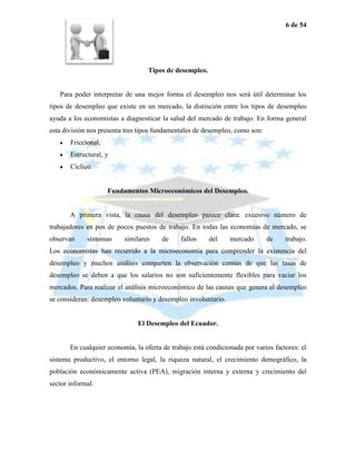 6 de 54




                                   Tipos de desempleo.


   Para poder interpretar de una mejor forma el desempleo nos será útil determinar los
tipos de desempleo que existe en un mercado, la distinción entre los tipos de desempleo
ayuda a los economistas a diagnosticar la salud del mercado de trabajo. En forma general
esta división nos presenta tres tipos fundamentales de desempleo, como son:
       Friccional,
       Estructural, y
       Cíclico.


                     Fundamentos Microeconómicos del Desempleo.


       A primera vista, la causa del desempleo parece clara: excesivo número de
trabajadores en pos de pocos puestos de trabajo. En todas las economías de mercado, se
observan     síntomas     similares     de    fallos     del    mercado       de    trabajo.
Los economistas han recurrido a la microeconomía para comprender la existencia del
desempleo y muchos análisis comparten la observación común de que las tasas de
desempleo se deben a que los salarios no son suficientemente flexibles para vaciar los
mercados. Para realizar el análisis microeconómico de las causas que genera el desempleo
se consideran: desempleo voluntario y desempleo involuntario.


                               El Desempleo del Ecuador.


       En cualquier economía, la oferta de trabajo está condicionada por varios factores: el
sistema productivo, el entorno legal, la riqueza natural, el crecimiento demográfico, la
población económicamente activa (PEA), migración interna y externa y crecimiento del
sector informal.
 